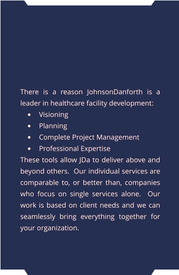 There is a reason JohnsonDanforth is a leader in healthcare facility development: •	Visioning •	Planning •	Complete Project Management •	Professional Expertise These tools allow JDa to deliver above and beyond others.  Our individual services are comparable to, or better than, companies who focus on single services alone.  Our work is based on client needs and we can seamlessly bring everything together for your organization.